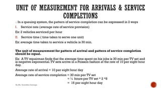 o In a queuing system, the pattern of service completion can be expressed in 2 ways
I. Service rate (average rate of service provision)
Ex: 2 vehicles serviced per hour
II. Service time ( time taken to serve one unit)
Ex: average time taken to service a vehicle is 30 min.
The unit of measurement for pattern of arrival and pattern of service completion
should be equal.
Ex: A TV repairman finds that the average time spent on his jobs is 30 min per TV set and
is negative exponential.TV sets arrive in a Poisson fashion at the rate of 10 per eight hour
day.
Average rate of arrival = 10 per eight hour day
Average rate of service completion = 30 min per TV set
= ½ hours per TV set * 2 *8
= 16 per eight hour day
By Ms. Erandika Gamage
 