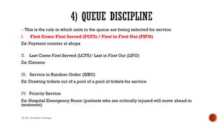 o This is the rule in which units in the queue are being selected for service
I. First Come First Served (FCFS) / First in First Out (FIFO)
Ex: Payment counter at shops
II. Last Come First Served (LCFS)/ Last in First Out (LIFO)
Ex: Elevator
III. Service in Random Order (SIRO)
Ex: Drawing tickets out of a pool of a pool of tickets for service
IV. Priority Service
Ex: Hospital Emergency Room (patients who are critically injured will move ahead in
treatment)
By Ms. Erandika Gamage
 