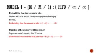 Probability that the server is idle
Server will idle only if the queuing system is empty.
Hence,
Probability that the server is idle = (1 – θ)
Number of hours server idle per day
Suppose a working day has H hours,
Number of hours server idle per day = H (1 – θ)
(5)
(6)
By Ms. Erandika Gamage
 