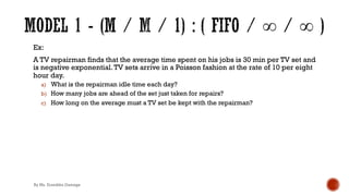Ex:
A TV repairman finds that the average time spent on his jobs is 30 min per TV set and
is negative exponential.TV sets arrive in a Poisson fashion at the rate of 10 per eight
hour day.
a) What is the repairman idle time each day?
b) How many jobs are ahead of the set just taken for repairs?
c) How long on the average must a TV set be kept with the repairman?
By Ms. Erandika Gamage
 