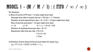 Ex: Answers
a) Rate of arrival of TV sets = 10 (per eight hour day)
Average time take to repair one set = 30 min = 1 / 2 hours
Number of sets repaired per day = 8 / (1/2) = 16 (per eight hour day)
Rate of service provision = 16 (per eight hour day)
λ= 10 μ= 16 θ= λ / μ = 10/16 = 5/8
Number of working hours per day = H = 8
Repairman idle time per day = H (1-θ)
= 8 (1-5 / 8)
= 3 hrs
b) Number of sets ahead of the set just taken for repair (LQ)
LQ = θ2/ (1-θ) = (5/8)2/ (1-5/8) = 1 ½4
By Ms. Erandika Gamage
 