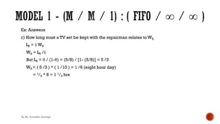 Ex: Answers
c) How long must a TV set be kept with the repairman relates to WS,
LS = λ WS
WS = LS /λ
But LS = θ / (1-θ) = (5/8) / [1- (5/8)] = 5 /3
WS = ( 5 /3 ) * ( 1 /10 ) = 1 /6 (eight hour day)
= 1/6 * 8 = 1 1/3 hrs
By Ms. Erandika Gamage
 
