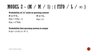 Probability of “n” units in queuing system
If n <= L ,
P(n) = 𝜃 P(n - 1)
P(n) = 𝜃&P(0)
Probability that queuing system is empty
P (0) = (1-θ)/ (1- θL+1)
If n > L ,
P(n) = 0
By Ms. Erandika Gamage
 