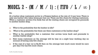 Ex:
At a barber shop customers arrive in a Poisson fashion at the rate of 14 per hour. There is
only one barber who takes 4mins per hair cut. There are five chairs for waiting customers.
When a customer arrives if he finds that all the waiting chairs are occupied he proceeds
to another barber shop.
a) What is the probability that the barber is idle?
b) What is the probability that there are three customers at the barber shop?
c) What is the probability that a customer that arrives turns back and proceeds to
another barber shop?
d) How many customers on the average will he lose on a eight hour working day on
account of having only five chairs.
e) If the cost of a hair cut is Rs.50 then on the average how much more would he earn
per day if he has five more chairs.
By Ms. Erandika Gamage
 