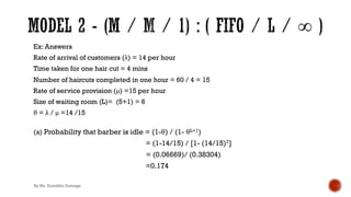 Ex: Answers
Rate of arrival of customers (λ) = 14 per hour
Time taken for one hair cut = 4 mins
Number of haircuts completed in one hour = 60 / 4 = 15
Rate of service provision (μ) =15 per hour
Size of waiting room (L)= (5+1) = 6
θ = λ / μ =14 /15
(a) Probability that barber is idle = (1-θ) / (1- θL+1)
= (1-14/15) / [1- (14/15)7]
= (0.06669)/ (0.38304)
=0.174
By Ms. Erandika Gamage
 