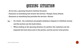 o At its core, a queuing situation involves two parts.
o Someone or something that receive the service—People, Items, Events
o Someone or something that provides the service—Server
Ex: • At a bank - the customers are people seeking to deposit or withdraw money,
and the servers are the bank tellers.
• When looking at the queuing situation of a printer, the customers are the
requests that have been sent to the printer, and the server is the printer.
By Ms. Erandika Gamage
 