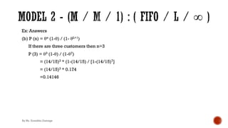 Ex: Answers
(b) P (n) = θn (1-θ) / (1- θL+1)
If there are three customers then n=3
P (3) = θ3 (1-θ) / (1-θ7)
= (14/15)3 * (1-(14/15) / [1-(14/15)7]
= (14/15)3 * 0.174
=0.14146
By Ms. Erandika Gamage
 
