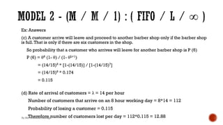 Ex: Answers
(c) A customer arrive will leave and proceed to another barber shop only if the barber shop
is full.That is only if there are six customers in the shop.
So probability that a customer who arrives will leave for another barber shop is P (6)
P (6) = θ6 (1- θ) / (1- θL+1)
= (14/15)6 * [1-(14/15)] / [1-(14/15)7]
= (14/15)6 * 0.174
= 0.115
(d) Rate of arrival of customers = λ = 14 per hour
Number of customers that arrive on an 8 hour working day = 8*14 = 112
Probability of losing a customer = 0.115
Therefore number of customers lost per day = 112*0.115 = 12.88
By Ms. Erandika Gamage
 