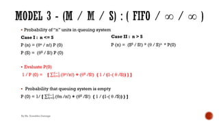 § Probability of “n” units in queuing system
Case I : n <= S
P (n) = (θn / n!) P (0)
P (S) = (θS / S!) P (0)
§ Evaluate P(0)
1 / P (0) = [ ∑&)*
+!'
(θn/n!) + (θS /S!) { 1 / (1-( θ /S)) } ]
§ Probability that queuing system is empty
P (0) = 1/ [ ∑&)*
+!'
(θn /n!) + (θS /S!) { 1 / (1-( θ /S)) } ]
Case II : n > S
P (n) = (SS / S!) * (θ / S)n * P(0)
By Ms. Erandika Gamage
 