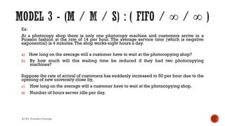 Ex:
At a photocopy shop there is only one photocopy machine and customers arrive in a
Poisson fashion at the rate of 14 per hour. The average service time (which is negative
exponential) is 4 minutes.The shop works eight hours a day.
a) How long on the average will a customer have to wait at the photocopying shop?
b) By how much will this waiting time be reduced if they had two photocopying
machines?
Suppose the rate of arrival of customers has suddenly increased to 50 per hour due to the
opening of new university close by,
c) How long on the average will a customer have to wait at the photocopying shop.
d) Number of hours server idle per day.
By Ms. Erandika Gamage
 