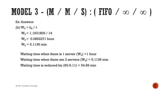 Ex: Answers
(b) WS = LS / λ
WS = 1.1931805 / 14
WS = 0.0852271 hour
WS = 5.1136 min
Waiting time when there is 1 server (WS) =1 hour
Waiting time when there are 2 servers (WS) = 5.1136 min
Waiting time is reduced by (60-5.11) = 54.89 min
By Ms. Erandika Gamage
 