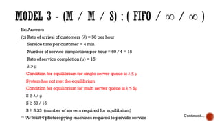 Ex: Answers
(c) Rate of arrival of customers (λ) = 50 per hour
Service time per customer = 4 min
Number of service completions per hour = 60 / 4 = 15
Rate of service completion (μ) = 15
λ > μ
Condition for equilibrium for single server queue is λ ≤ μ
System has not met the equilibrium
Condition for equilibrium for multi server queue is λ ≤ Sμ
S ≥ λ / μ
S ≥ 50 / 15
S ≥ 3.33 (number of servers required for equilibrium)
At least 4 photocopying machines required to provide service
Continued...
By Ms. Erandika Gamage
 