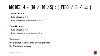 Case I : n <= S
§ Rate of arrival = λ
§ Rate of service completion = n μ
Case II : n > S
§ Rate of arrival = λ
§ Rate of service completion = S μ
Variables :
n = Number of units in the queuing system
S = Number of servers
By Ms. Erandika Gamage
 