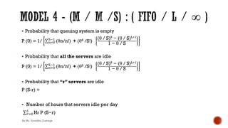 § Probability that queuing system is empty
P (0) = 1/ ∑2)*
/!'
(θn/n!) + (θS /S!)
(θ / S)S − (θ / S)L+1
1 − θ / S
§ Probability that all the servers are idle
P (0) = 1/ ∑2)*
/!'
(θn/n!) + (θS /S!)
(θ / S)S − (θ / S)L+1
1 − θ / S
§ Probability that “r” servers are idle
P (S-r) =
§ Number of hours that servers idle per day
.∑,)*
+
Hr P (S−r)
By Ms. Erandika Gamage
 