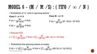 § Probability of “n” units in queuing system
Case I : n <= S
P (n) =
N!
(N−n)!n!
θn P(0)
P (S) =
N!
(N−S)!S!
θS P(0)
§ Evaluate P(0)
1 = ∑&)*
+!' N!
(N−n)!n!
θn P(0) + ∑&)+
3 N!
(N−n)!
(SS / S!) (θ / S)n P(0)
§ Probability that queuing system is empty
P (0) = 1/ [∑&)*
+!' N!
(N−n)!n!
θn P(0) + ∑&)+
3 N!
(N−n)!
(SS/ S!) (θ / S)n P(0) ]
Case II : n > S
P (n) =
N!
(N−n)!
(SS / S!)(θ / S)n P(0)
By Ms. Erandika Gamage
 