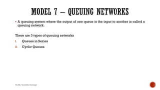 § A queuing system where the output of one queue is the input to another is called a
queuing network.
There are 3 types of queuing networks
I. Queues in Series
II. Cyclic Queues
By Ms. Erandika Gamage
 