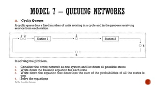 II. Cyclic Queues
A cyclic queue has a fixed number of units rotating in a cycle and in the process receiving
service from each station
In solving the problem,
1. Consider the entire network as one system and list down all possible states
2. Write down the balance equation for each state
3. Write down the equation that describes the sum of the probabilities of all the states is
one
4. Solve the equations
By Ms. Erandika Gamage
 