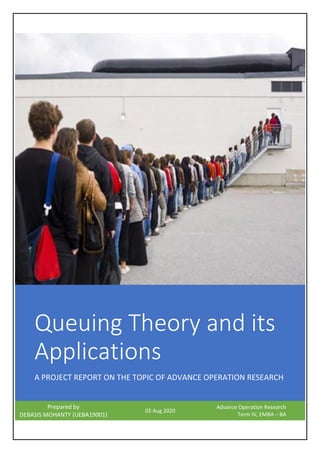 Queuing Theory and its
Applications
A PROJECT REPORT ON THE TOPIC OF ADVANCE OPERATION RESEARCH
Prepared by
DEBASIS MOHANTY (UEBA19001)
05 Aug 2020
Advance Operation Research
Term IV, EMBA – BA
 