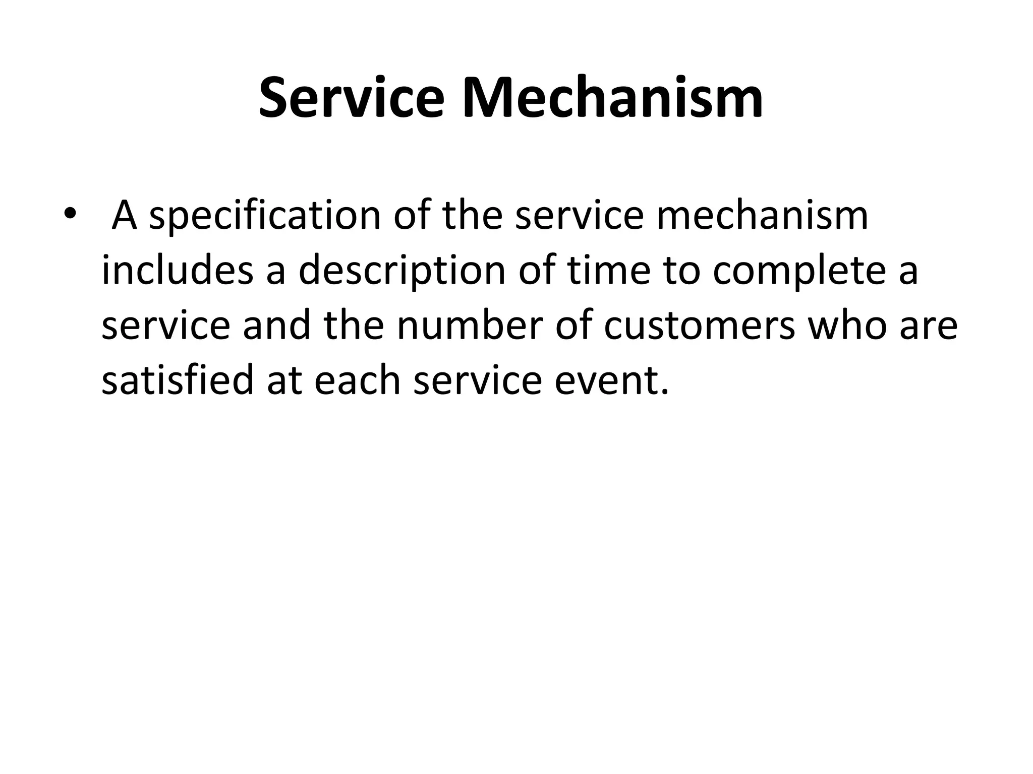 Service Mechanism
• A specification of the service mechanism
includes a description of time to complete a
service and the number of customers who are
satisfied at each service event.
 