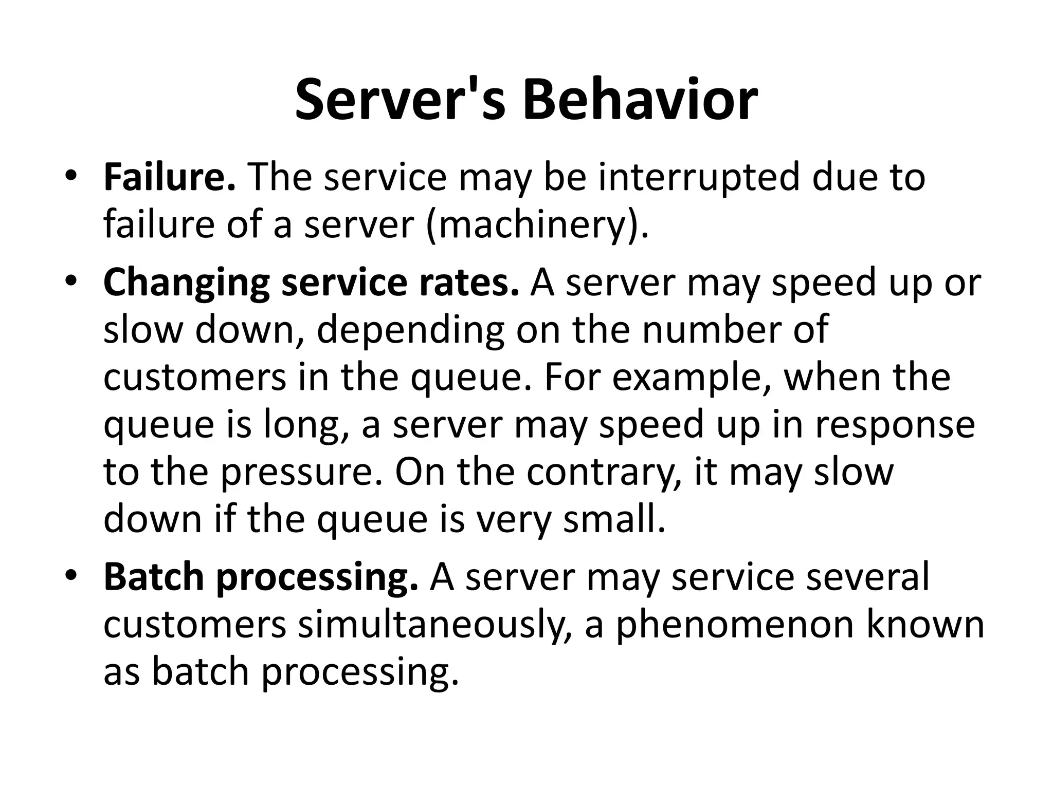 Server's Behavior
• Failure. The service may be interrupted due to
failure of a server (machinery).
• Changing service rates. A server may speed up or
slow down, depending on the number of
customers in the queue. For example, when the
queue is long, a server may speed up in response
to the pressure. On the contrary, it may slow
down if the queue is very small.
• Batch processing. A server may service several
customers simultaneously, a phenomenon known
as batch processing.
 