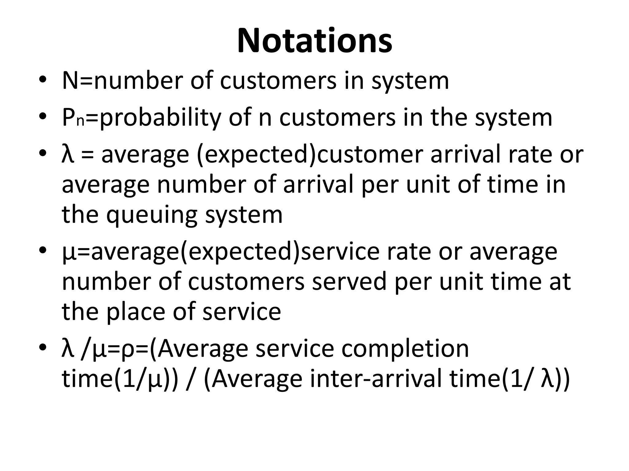Notations
• N=number of customers in system
• Pn=probability of n customers in the system
• λ = average (expected)customer arrival rate or
average number of arrival per unit of time in
the queuing system
• µ=average(expected)service rate or average
number of customers served per unit time at
the place of service
• λ /µ=ρ=(Average service completion
time(1/µ)) / (Average inter-arrival time(1/ λ))
 