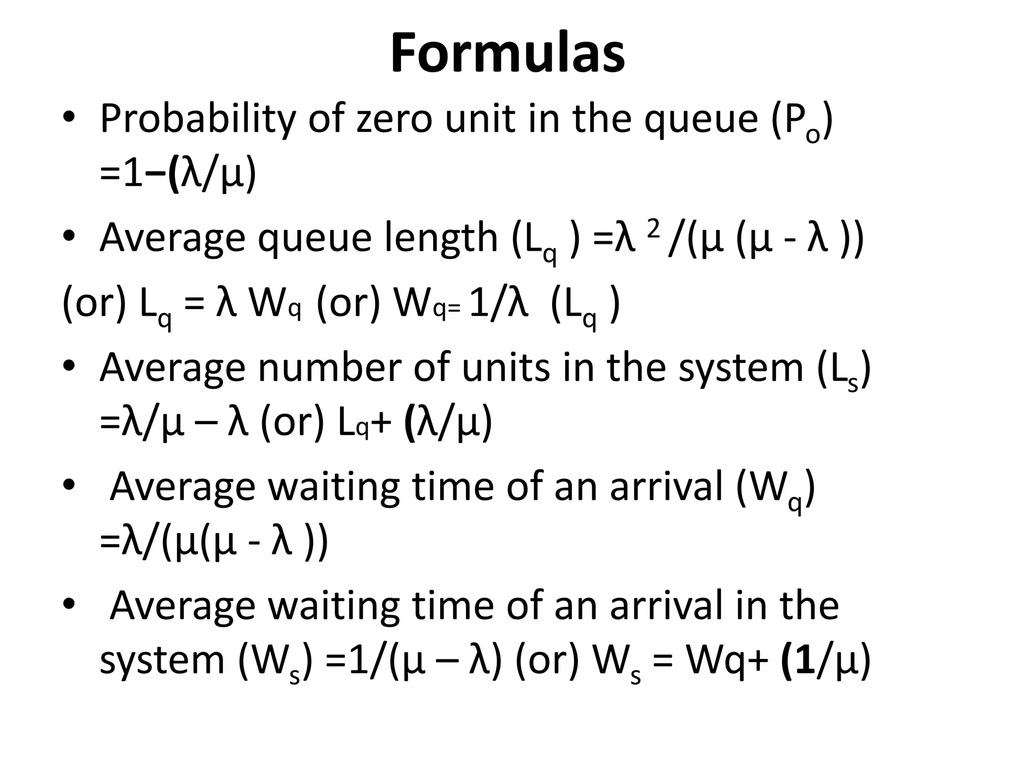 Formulas
• Probability of zero unit in the queue (Po)
=1−(λ/μ)
• Average queue length (Lq ) =λ 2 /(μ (μ - λ ))
(or) Lq = λ Wq (or) Wq= 1/λ (Lq )
• Average number of units in the system (Ls)
=λ/μ – λ (or) Lq+ (λ/μ)
• Average waiting time of an arrival (Wq)
=λ/(μ(μ - λ ))
• Average waiting time of an arrival in the
system (Ws) =1/(μ – λ) (or) Ws = Wq+ (1/μ)
 