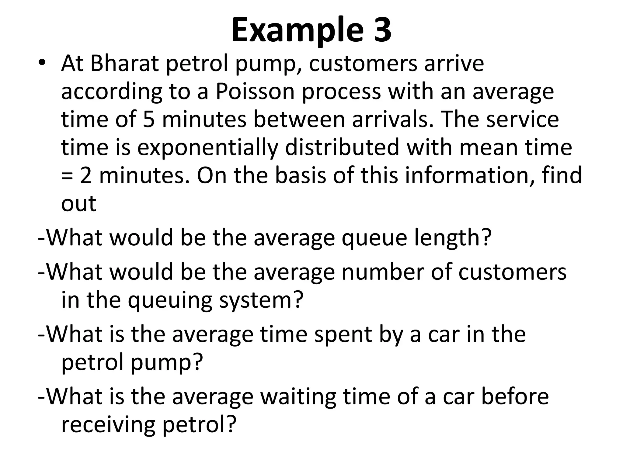 Example 3
• At Bharat petrol pump, customers arrive
according to a Poisson process with an average
time of 5 minutes between arrivals. The service
time is exponentially distributed with mean time
= 2 minutes. On the basis of this information, find
out
-What would be the average queue length?
-What would be the average number of customers
in the queuing system?
-What is the average time spent by a car in the
petrol pump?
-What is the average waiting time of a car before
receiving petrol?
 