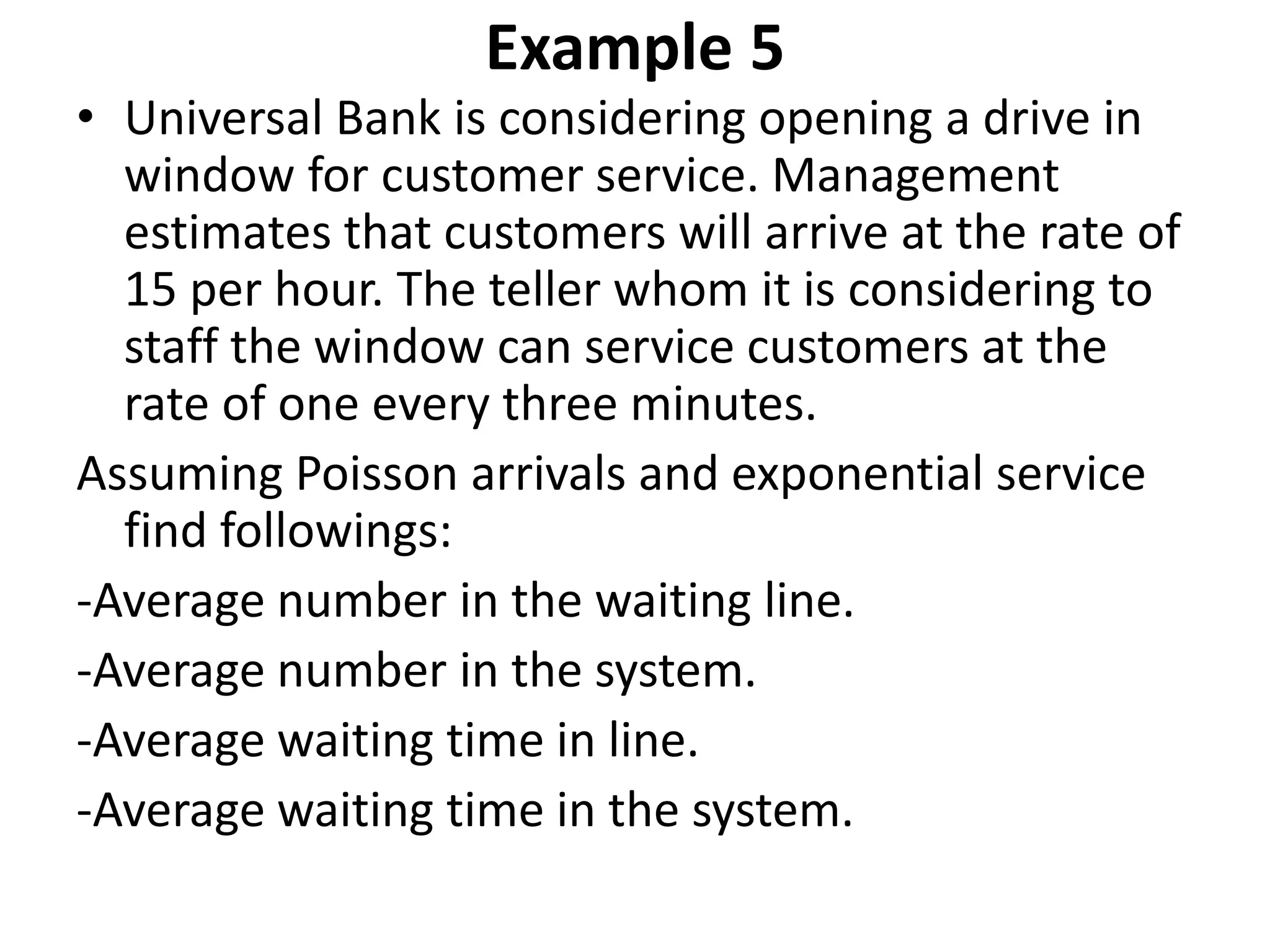 Example 5
• Universal Bank is considering opening a drive in
window for customer service. Management
estimates that customers will arrive at the rate of
15 per hour. The teller whom it is considering to
staff the window can service customers at the
rate of one every three minutes.
Assuming Poisson arrivals and exponential service
find followings:
-Average number in the waiting line.
-Average number in the system.
-Average waiting time in line.
-Average waiting time in the system.
 