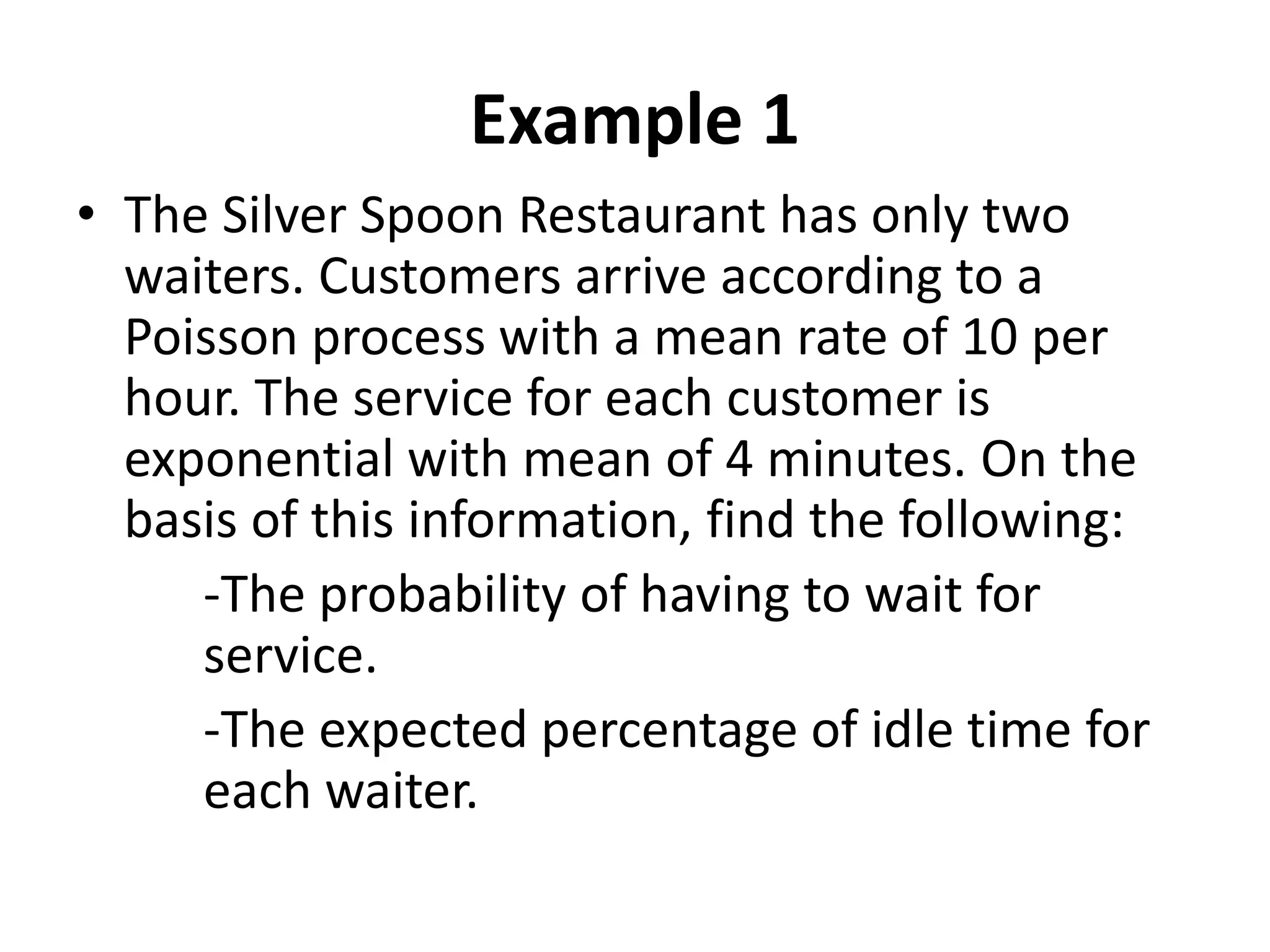 Example 1
• The Silver Spoon Restaurant has only two
waiters. Customers arrive according to a
Poisson process with a mean rate of 10 per
hour. The service for each customer is
exponential with mean of 4 minutes. On the
basis of this information, find the following:
-The probability of having to wait for
service.
-The expected percentage of idle time for
each waiter.
 