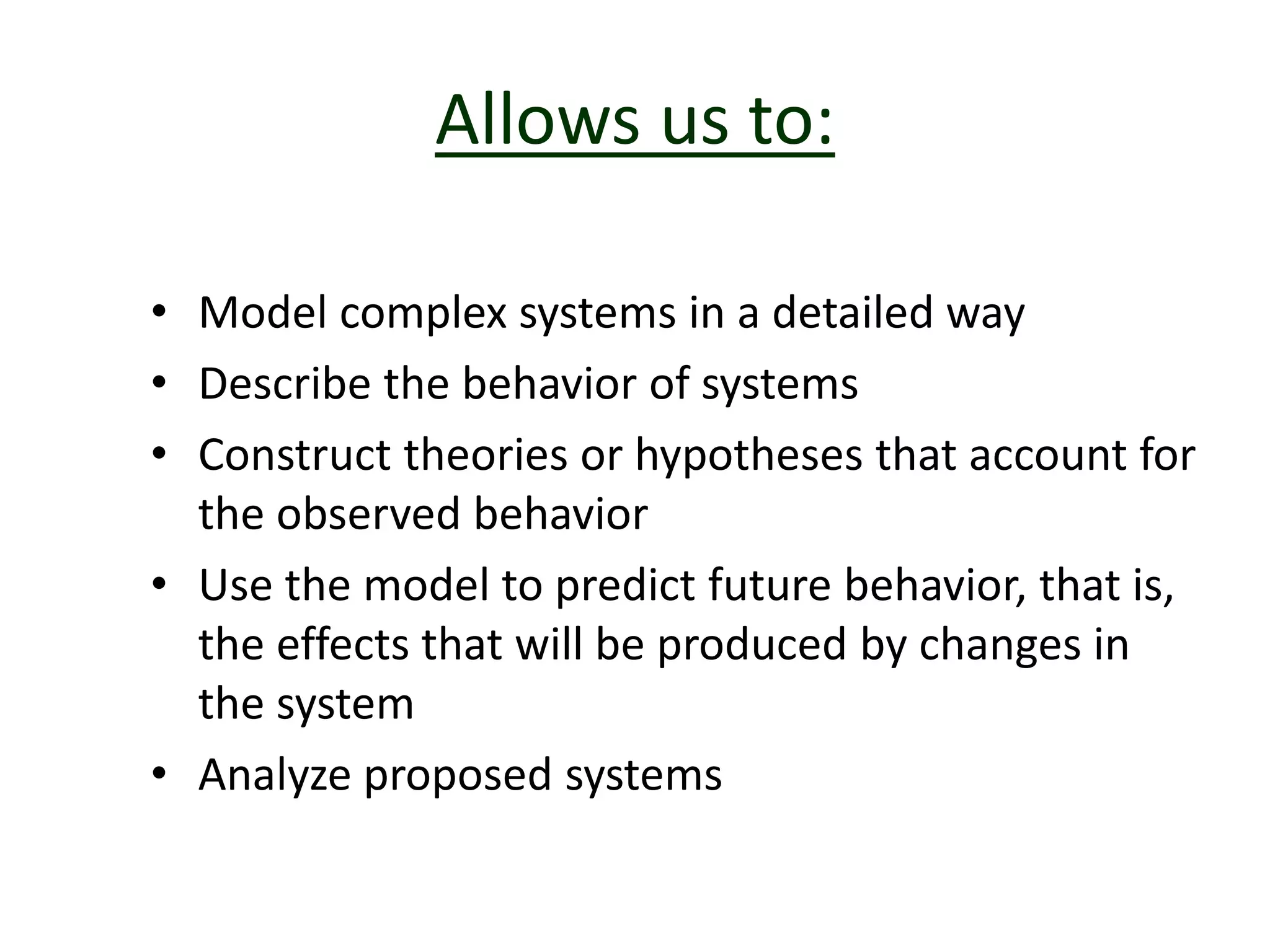 Allows us to:
• Model complex systems in a detailed way
• Describe the behavior of systems
• Construct theories or hypotheses that account for
the observed behavior
• Use the model to predict future behavior, that is,
the effects that will be produced by changes in
the system
• Analyze proposed systems
 