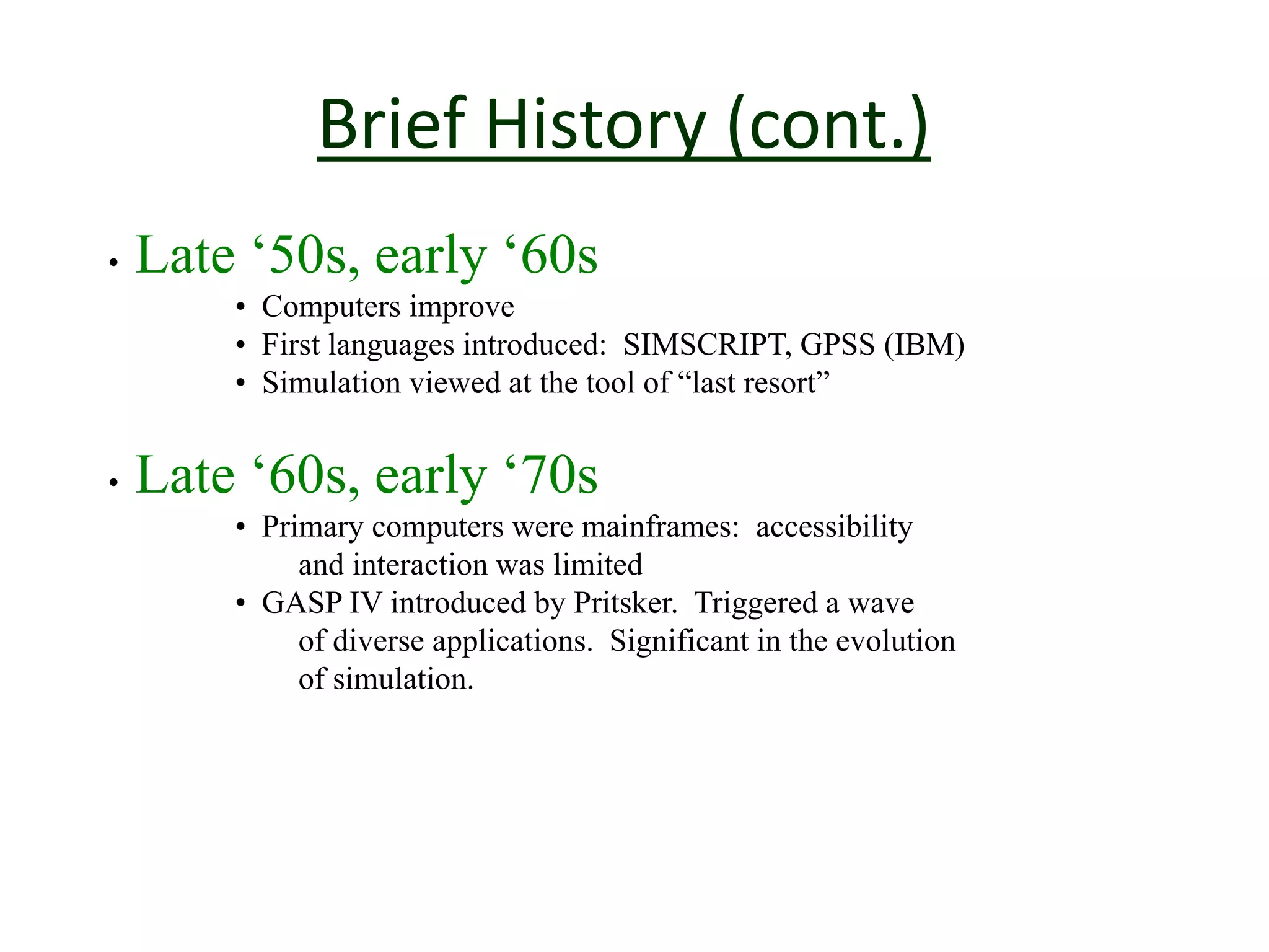 Brief History (cont.)
• Late ‘50s, early ‘60s
• Computers improve
• First languages introduced: SIMSCRIPT, GPSS (IBM)
• Simulation viewed at the tool of “last resort”
• Late ‘60s, early ‘70s
• Primary computers were mainframes: accessibility
and interaction was limited
• GASP IV introduced by Pritsker. Triggered a wave
of diverse applications. Significant in the evolution
of simulation.
 
