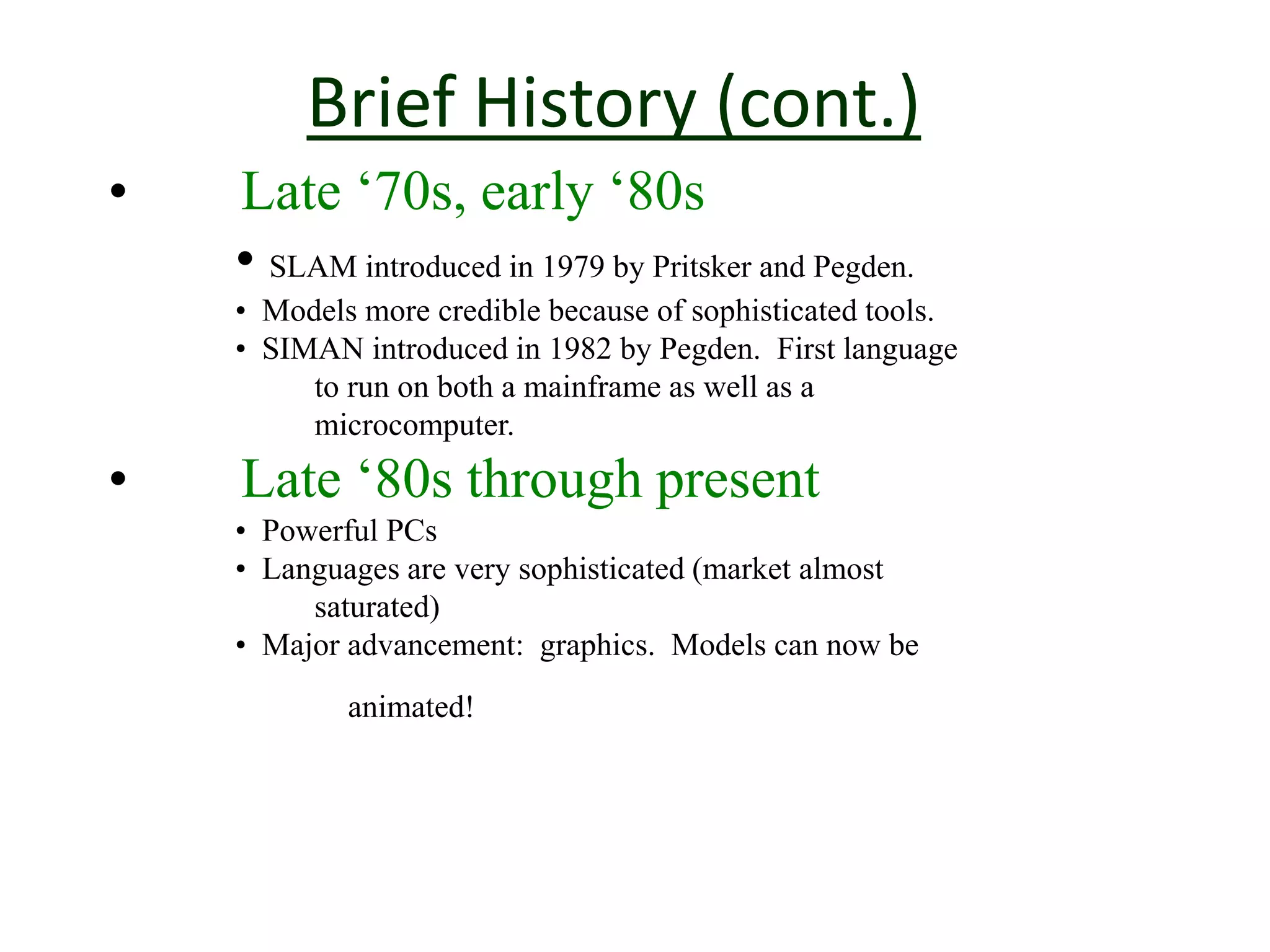 Brief History (cont.)
• Late ‘70s, early ‘80s
• SLAM introduced in 1979 by Pritsker and Pegden.
• Models more credible because of sophisticated tools.
• SIMAN introduced in 1982 by Pegden. First language
to run on both a mainframe as well as a
microcomputer.
• Late ‘80s through present
• Powerful PCs
• Languages are very sophisticated (market almost
saturated)
• Major advancement: graphics. Models can now be
animated!
 