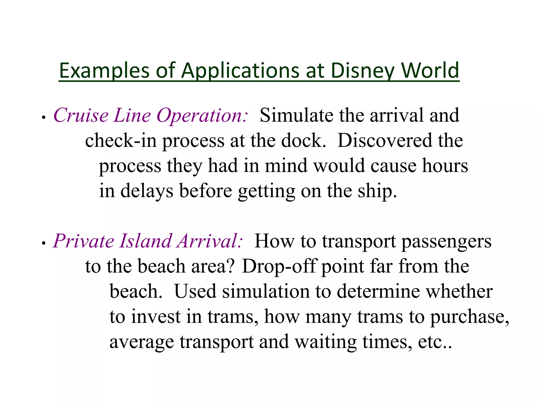 Examples of Applications at Disney World
• Cruise Line Operation: Simulate the arrival and
check-in process at the dock. Discovered the
process they had in mind would cause hours
in delays before getting on the ship.
• Private Island Arrival: How to transport passengers
to the beach area? Drop-off point far from the
beach. Used simulation to determine whether
to invest in trams, how many trams to purchase,
average transport and waiting times, etc..
 