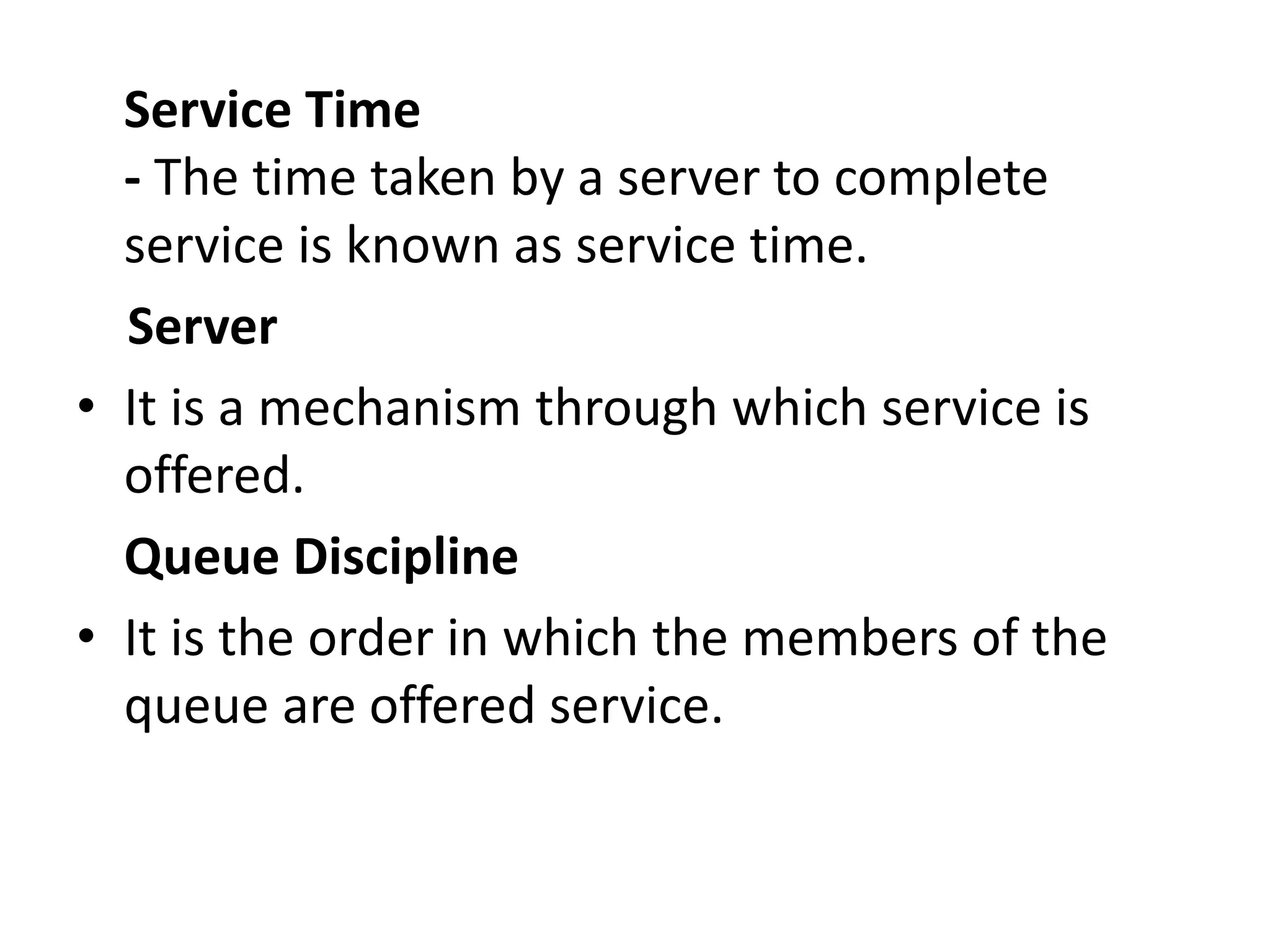 Service Time
- The time taken by a server to complete
service is known as service time.
Server
• It is a mechanism through which service is
offered.
Queue Discipline
• It is the order in which the members of the
queue are offered service.
 