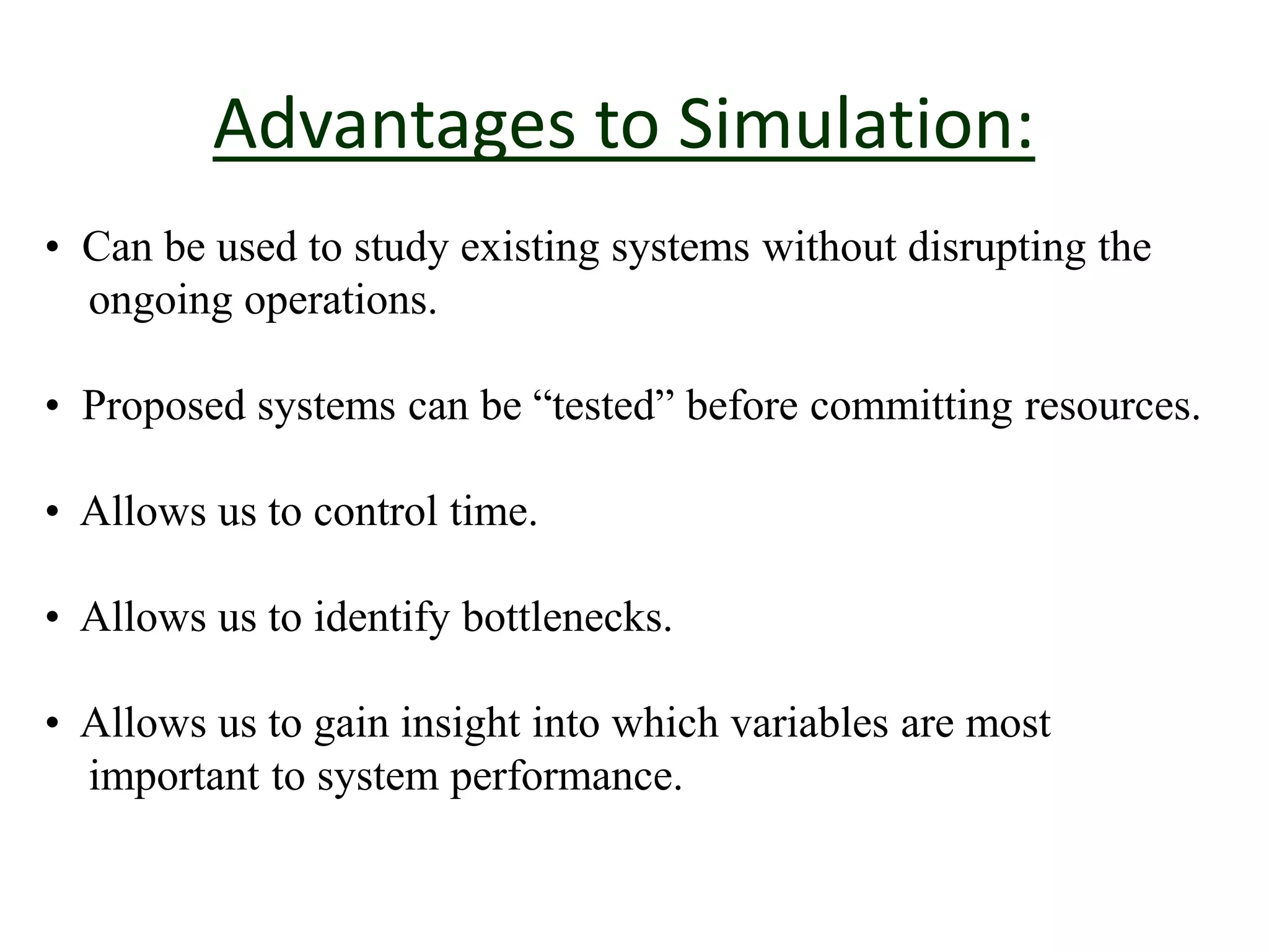 Advantages to Simulation:
• Can be used to study existing systems without disrupting the
ongoing operations.
• Proposed systems can be “tested” before committing resources.
• Allows us to control time.
• Allows us to identify bottlenecks.
• Allows us to gain insight into which variables are most
important to system performance.
 