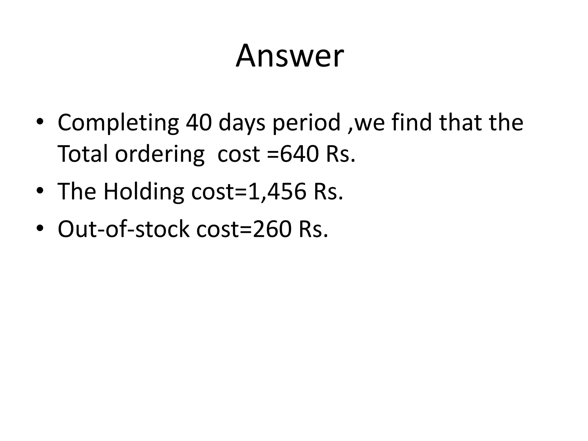 Answer
• Completing 40 days period ,we find that the
Total ordering cost =640 Rs.
• The Holding cost=1,456 Rs.
• Out-of-stock cost=260 Rs.
 