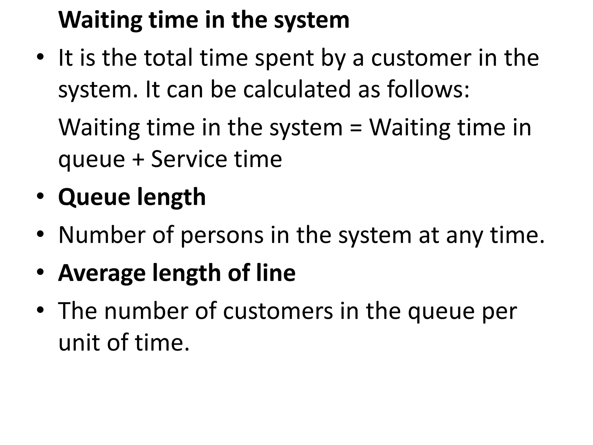 Waiting time in the system
• It is the total time spent by a customer in the
system. It can be calculated as follows:
Waiting time in the system = Waiting time in
queue + Service time
• Queue length
• Number of persons in the system at any time.
• Average length of line
• The number of customers in the queue per
unit of time.
 