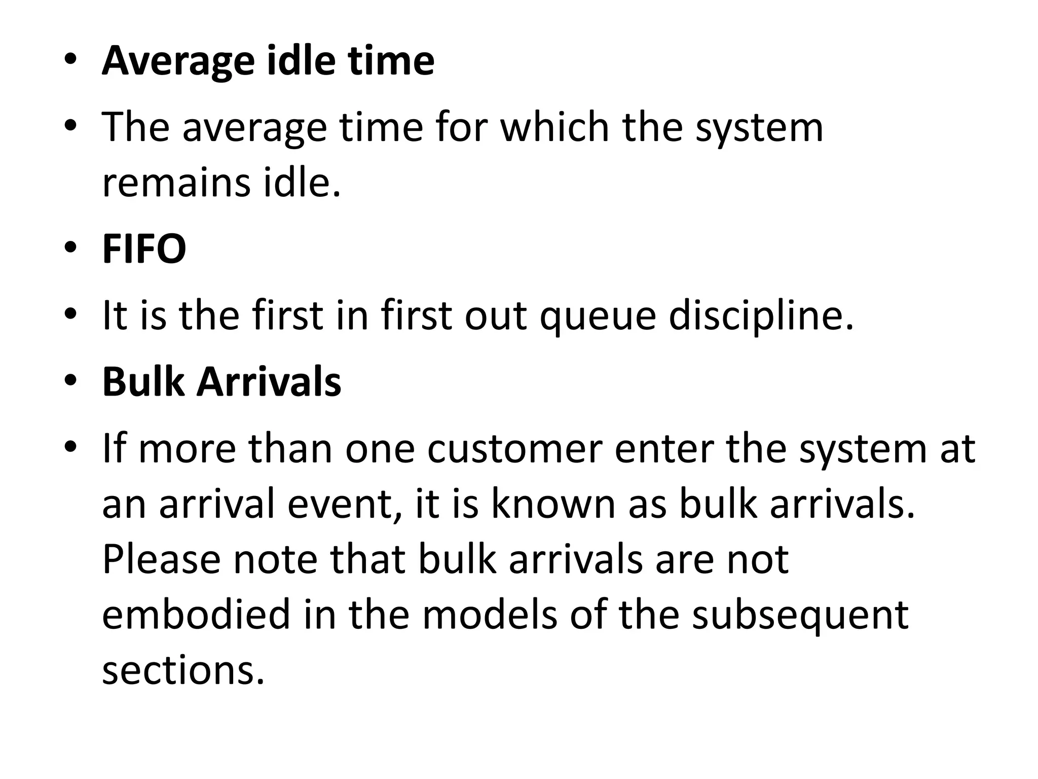 • Average idle time
• The average time for which the system
remains idle.
• FIFO
• It is the first in first out queue discipline.
• Bulk Arrivals
• If more than one customer enter the system at
an arrival event, it is known as bulk arrivals.
Please note that bulk arrivals are not
embodied in the models of the subsequent
sections.
 