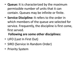 • Queue: It is characterized by the maximum
permissible number of units that it can
contain. Queues may be infinite or finite.
• Service Discipline: It refers to the order in
which members of the queue are selected for
service. Frequently, the discipline is first come,
first served.
Following are some other disciplines:
• LIFO (Last In First Out)
• SIRO (Service In Random Order)
• Priority System
 