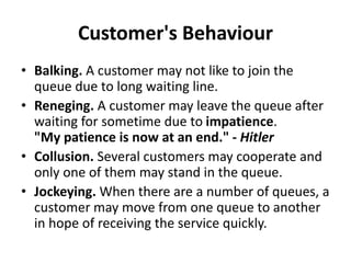Customer's Behaviour
• Balking. A customer may not like to join the
queue due to long waiting line.
• Reneging. A customer may leave the queue after
waiting for sometime due to impatience.
"My patience is now at an end." - Hitler
• Collusion. Several customers may cooperate and
only one of them may stand in the queue.
• Jockeying. When there are a number of queues, a
customer may move from one queue to another
in hope of receiving the service quickly.
 