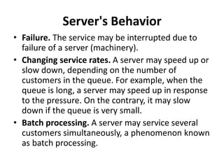 Server's Behavior
• Failure. The service may be interrupted due to
failure of a server (machinery).
• Changing service rates. A server may speed up or
slow down, depending on the number of
customers in the queue. For example, when the
queue is long, a server may speed up in response
to the pressure. On the contrary, it may slow
down if the queue is very small.
• Batch processing. A server may service several
customers simultaneously, a phenomenon known
as batch processing.
 