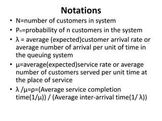 Notations
• N=number of customers in system
• Pn=probability of n customers in the system
• λ = average (expected)customer arrival rate or
average number of arrival per unit of time in
the queuing system
• µ=average(expected)service rate or average
number of customers served per unit time at
the place of service
• λ /µ=ρ=(Average service completion
time(1/µ)) / (Average inter-arrival time(1/ λ))
 