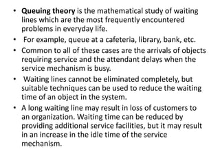 • Queuing theory is the mathematical study of waiting
lines which are the most frequently encountered
problems in everyday life.
• For example, queue at a cafeteria, library, bank, etc.
• Common to all of these cases are the arrivals of objects
requiring service and the attendant delays when the
service mechanism is busy.
• Waiting lines cannot be eliminated completely, but
suitable techniques can be used to reduce the waiting
time of an object in the system.
• A long waiting line may result in loss of customers to
an organization. Waiting time can be reduced by
providing additional service facilities, but it may result
in an increase in the idle time of the service
mechanism.
 