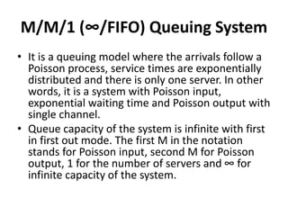 M/M/1 (∞/FIFO) Queuing System
• It is a queuing model where the arrivals follow a
Poisson process, service times are exponentially
distributed and there is only one server. In other
words, it is a system with Poisson input,
exponential waiting time and Poisson output with
single channel.
• Queue capacity of the system is infinite with first
in first out mode. The first M in the notation
stands for Poisson input, second M for Poisson
output, 1 for the number of servers and ∞ for
infinite capacity of the system.
 