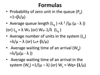 Formulas
• Probability of zero unit in the queue (Po)
=1−(λ/μ)
• Average queue length (Lq ) =λ 2 /(μ (μ - λ ))
(or) Lq = λ Wq (or) Wq= 1/λ (Lq )
• Average number of units in the system (Ls)
=λ/μ – λ (or) Lq+ (λ/μ)
• Average waiting time of an arrival (Wq)
=λ/(μ(μ - λ ))
• Average waiting time of an arrival in the
system (Ws) =1/(μ – λ) (or) Ws = Wq+ (1/μ)
 