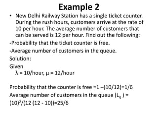 Example 2
• New Delhi Railway Station has a single ticket counter.
During the rush hours, customers arrive at the rate of
10 per hour. The average number of customers that
can be served is 12 per hour. Find out the following:
-Probability that the ticket counter is free.
-Average number of customers in the queue.
Solution:
Given
λ = 10/hour, μ = 12/hour
Probability that the counter is free =1 –(10/12)=1/6
Average number of customers in the queue (Lq ) =
(10)2/(12 (12 - 10))=25/6
 