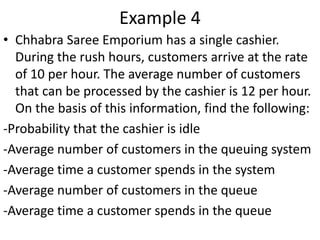 Example 4
• Chhabra Saree Emporium has a single cashier.
During the rush hours, customers arrive at the rate
of 10 per hour. The average number of customers
that can be processed by the cashier is 12 per hour.
On the basis of this information, find the following:
-Probability that the cashier is idle
-Average number of customers in the queuing system
-Average time a customer spends in the system
-Average number of customers in the queue
-Average time a customer spends in the queue
 
