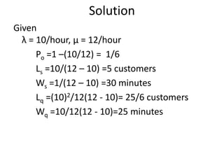 Solution
Given
λ = 10/hour, μ = 12/hour
Po =1 –(10/12) = 1/6
Ls =10/(12 – 10) =5 customers
Ws =1/(12 – 10) =30 minutes
Lq =(10)2/12(12 - 10)= 25/6 customers
Wq =10/12(12 - 10)=25 minutes
 