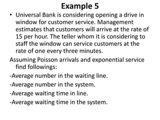 Example 5
• Universal Bank is considering opening a drive in
window for customer service. Management
estimates that customers will arrive at the rate of
15 per hour. The teller whom it is considering to
staff the window can service customers at the
rate of one every three minutes.
Assuming Poisson arrivals and exponential service
find followings:
-Average number in the waiting line.
-Average number in the system.
-Average waiting time in line.
-Average waiting time in the system.
 