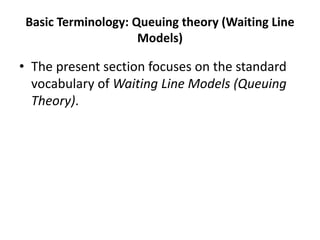 Basic Terminology: Queuing theory (Waiting Line
Models)
• The present section focuses on the standard
vocabulary of Waiting Line Models (Queuing
Theory).
 